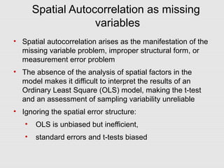 Spatial Autocorrelation as missing
variables
• Spatial autocorrelation arises as the manifestation of the
missing variable problem, improper structural form, or
measurement error problem
• The absence of the analysis of spatial factors in the
model makes it difficult to interpret the results of an
Ordinary Least Square (OLS) model, making the t-test
and an assessment of sampling variability unreliable
• Ignoring the spatial error structure:
• OLS is unbiased but inefficient,
• standard errors and t-tests biased
 