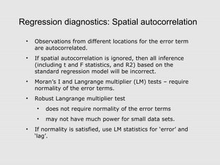 Regression diagnostics: Spatial autocorrelation
• Observations from different locations for the error term
are autocorrelated.
• If spatial autocorrelation is ignored, then all inference
(including t and F statistics, and R2) based on the
standard regression model will be incorrect.
• Moran’s I and Langrange multiplier (LM) tests – require
normality of the error terms.
• Robust Langrange multiplier test
• does not require normality of the error terms
• may not have much power for small data sets.
• If normality is satisfied, use LM statistics for ‘error’ and
‘lag’.
 
