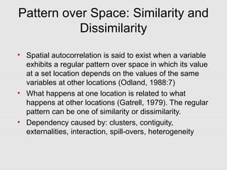 Pattern over Space: Similarity and
Dissimilarity
• Spatial autocorrelation is said to exist when a variable
exhibits a regular pattern over space in which its value
at a set location depends on the values of the same
variables at other locations (Odland, 1988:7)
• What happens at one location is related to what
happens at other locations (Gatrell, 1979). The regular
pattern can be one of similarity or dissimilarity.
• Dependency caused by: clusters, contiguity,
externalities, interaction, spill-overs, heterogeneity
 