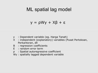 ML spatial lag model
y = ρWy + Xβ + ε
y : Dependent variable (eg. Harga Tanah)
X : independent (explanatory) variables (Pusat Pertokoan,
Perkantoran, dll
Β : regression coefficients
Ε : random error term
ρ : Spatial autoregressive coefficient
Wy : spatially lagged dependent variable
 