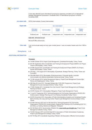 Curriculum vitae Ekrem Tufan
•I have also attended some international symposiums organizing committe such as International
Strategic Management Symposium, Canakkale 2005, III. International Symposium of NGOs,
Canakkale 2006.
Job-related skills SPSS (Intermadiate), Eviews (Intermediate)
Digital skills SELF-ASSESSMENT
Information
processing
Communication
Content
creation
Safety
Problem
solving
Proficient user Proficient user Independent user Independent user Independent user
Digital skills - Self-assessment grid
Microsoft Office (Advanced),
Other skills I can communicate easily and very open minded person. I was an amateur theatre actor from 1990 to
1991
Driving licence A, B
ADDITIONAL INFORMATION
TRAINING
▪ 19-30th October 2016, Project Cycle Management, Çanakkale Municipality, Turkey, Trainer
▪ 08-10th September 2015, Coordination and Training for Employment Project (İSKEP), EU Project,
Trabzon (Municipality), Turkey, Trainer
▪ 24-28th August 2015, Coordination and Training for Employment Project (İSKEP), EU Project,
Kayseri (Municipality), Turkey, Trainer
▪ 27th May - 31th August 2014, Municipality of Çanakkale, Strategic Planning, Turkey, Trainer and
Consultant
▪ 03th-06th March 2014, Municipality of Kahramanmaras, Corporate Identity, corporate
communication and effective presentation Kahramanmaraş, Turkey, Trainer
▪ 13-18th January 2014, Serhat Development Agency, Project Cycle Management Course (Ağrı,
Patnos and Doğubayazıt), Turkey, Trainer
▪ 28th May-2th June 2012, Teenager Bridges (Bg-Tr IPA CBC Programme), Project Cycle
Management Course (Uzunjopru-Edirne), Turkey, Trainer
▪ 17-28th October 2011, Canakkale Civic City Council, Project Cycle Management and Strategic
Planning for NGOs, Trainer
▪ 03-07th October 2011, Municipality of Bergama, Project Cycle Management Trainer
▪ 1-3 and 6-7 September 2010, Technical Assistance for Civil Society Organizations (TACSO) (EU
funded project), Strategic Planning and Fund Raising (Canakkale) Turkey, Trainer
▪ 03-07th November 2010, Association of Public Administrations Academy and Canakkale Onsekiz
Mart University Life Long Learning Center, Project Cycle Management Course (Antalya) Turkey,
Trainer
▪ 02-03th February 2010 and 14-15th April 2010, Technical Assistance for Civil Society
Organizations (TACSO) (EU funded project), Regional Pilot Training on EU Fundraising (EUF101)
and follow up meeting, İstanbul and Belgrade, Participant
▪ 09-13th March 2010, Governorship of Mardin City, www.mardin.gov.tr/english.asp, Project Cycle
Management (Mardin) Turkey, Trainer
▪ 19-20th February 2010 and 25-29 April 2010, Association of Public Administration Academies,
Project Cycle Management (Antalya) Turkey, Trainer
▪ 09-11th May 2010, Çanakkale Supporting of Modern Life Association, Effective Communication
14/11/18 © European Union, 2002-2018 | http://europass.cedefop.europa.eu Page 3 / 9
 