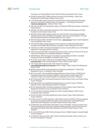 Curriculum vitae Ekrem Tufan
Techniques and Creating Effective Power Point Presentation (Çanakkale) Turkey, Trainer
▪ 03-09th November 2009, TOBB University of Economics and Technology , Project Cycle
Management for Municipalities (Antalya) Turkey, Trainer
▪ 1-7th October 2009, Agean Scouting and Youth Club (İzmir) Turkey, International Participatory
Seminar on Citizenship, Adaptation of life and Participation – “Civil Dialogue Development"
(http://www.csdproject.net) – (Antalya) Turkey, Trainer
▪ 16th 22th April 2009, İzmir Development Agency, Assessing 20 SMEs grand projects, Independent
Project Assessor
▪ 24th 26th June 2009, Turkish National Television (TRT), Project Cycle Management and Risk
Evaluation Course (Ankara) Turkey, Trainer
▪ 22th-28th February 2009, Aegean Scouting and Youth Club (İzmir) Turkey National Multiplier
Training of Trainers Course on Effective Presentation, How to be a Good Moderator?, Innovative
Social Enterpreneurship (It has financially supported by EU), Trainer
▪ 09th-10th October 2008, World Wild Fund for Nature –www.wwf.org.tr, Project Cycle Management
Course (Kuşadası) Turkey, Trainer
▪ 01th-03rd May 2008, Capacity Builgind Course for Member of Çanakkale Disabled Citizens
Associations and Related Official Institutions, Çanakkale, Turkey, Organizator and Trainer
▪ 15th-22th June 2008, The Amsterdam Maastricht Summer University, Effective Use of Web-Based
Applications in Language Teaching, Participant
▪ 3-6th and 24-27th April 2008, Civil Society Development Center, Training of Trainers (TOT) for the
Project Cycle Management and Strategic Management, Participant
▪ 29th-30th March 2008, Municipality of Canakkale, Capacity Building for NGOs in Canakkale
Working for People with Disabilities, (Canakkale) Turkey, Trainer
▪ 18-19-20th January 2008, Turkish Environmental&Woodlands Protection Society
www.turcek.org.tr, Project Cycle Management Course, (Yalova) Turkey, Trainer
▪ 31th October-04th November 2007, Public Research Foundation,
www.projehazirlamaegitimi.com/index.php, (Kemer, Antalya), Turkey, Project Cycle Management
Course, Trainer
▪ 6th-9th November 2006, General Secretariat of Canakkale Local Agenda 21 Project Cycle
Management Course , (Canakkale) Turkey, Participant
▪ 6th-7th June 2007, The Scientific&Technological Resource Council of Turkey, (TÜBİTAK) and
Canakkale Onsekiz Mart University, (Canakkale), Turkey, Seminar of Step by Step 7th EU
Framework Program and Project Preparation and Application to EU Course, Participant
▪ 4th-7th December 2006, Civil Society Development Center (Ankara) Turkey, Local Expert Training
Course, Participant
▪ 22th August 2006, The Scientific&Technological Resource Council of Turkey, (TÜBİTAK),
(Istanbul), Turkey, Project Management Seminar, Participant
▪ 08-10th September 2006, Civil Society Development Center (Ankara)) Turkey, Project Cycle
Management for NGOs Course, (Canakkale) Turkey, Participant
▪ 17-21th July 2006, Civil Society Development Center, Capacity Building for NGOs Course,
(Canakkale) Turkey, Participant
▪ 29-30th July 2006, Civil Society Development Center (Ankara) Turkey, Project Assessment
Course, Participant
▪ 03-04th July and 18-19-20th September , 2006, British Council and INTRAC Technical Assistance
for Improving Co-operation between the NGOs and the Public Sector and Strengthening the
NGOs' Democratic Participation Level (SKIP Project) (Ankara) Turkey, Trainer
▪ 07-09th March and 22-24th March 2006, British Council and INTRAC, Training of Trainers for the
“Technical Assistance for Improving Co-operation between the NGOs and the Public Sector and
Strengthening the NGOs' Democratic Participation Level (SKIP Project) (Ankara), Turkey,
Participant
▪ 5th July and 30th August 1998, Yorkshire European School, Sheffield, England, Advanced English
Course, Participiant
▪ 19 October-07 December, 2004, Weitz Center for Development Studies, Rehovot, Israel, Local
Economic Development, Participant
14/11/18 © European Union, 2002-2018 | http://europass.cedefop.europa.eu Page 4 / 9
 
