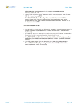 Curriculum vitae Ekrem Tufan
MarketEfficiency, A Case Study: Istanbul Gold Exchange), Eskişehir 2001, Anadolu
UniversityPublishing No: 1283.
▪ Ekrem TUFAN, “Davranışsal Finans", (Behavioral Finance Book), İmaj Yayinevi, ISBN 978–975–
8752–60–7 Ankara: February 2008.
▪ Ekrem TUFAN, “Varlığa Dayalı Menkul Kıymetler ve Tuketici Kredileri Arasındaki İlişkinin
Analizi"(Published MBAThesis), (The Analysis of the Relationship Between Asset Backed
Securities andConsumer Credits" The Book Published fora dedication to Prof. Dr. İsmail Turk by
the CapitalMarket Board, 1996.
SUPERVISED DISSERTATIONS
▪ Emel ADAMIŞ, PhD Thesis, 2016, Otel İşletmelerinde Çalışanların Psikolojik Sözleşme Algısının İş
Tatminine Etkisinde Duygusal Zekânın Rolü: Ulusal Bir Otel Zinciri Örneği, Çanakkale Onsekiz
Mart University
▪ Merve AYCAN, MBAThesis, 2016, Davranışsal Ekonomi Yaklaşımlarının Turistik Ürün Satın Alma
Davranışları Açısından İncelenmesi, Çanakkale Onsekiz Mart University
▪ Yonca İMER, MBAThesis, 2016, Destinasyon Talebinde Terör Haberlerinin Yarattığı Anomalilerin
Davranışsal Ekonomi Bağlamında İrdelenmesi: Deneysel Bir Yaklaşım, Çanakkale Onsekiz Mart
University
▪ Ozan GÜLER, MBAThesis, 2012, Yeni bir Finansal Araç Olarak Yeşil Kredilere Otelcilik ve
Bankacılık Sektörlerinin Bakış Açıları: Antalya'daki Dört ve Beş Yıldızlı Oteller Üzerine bir
Araştırma, Çanakkale Onsekiz Mart University
14/11/18 © European Union, 2002-2018 | http://europass.cedefop.europa.eu Page 9 / 9
 