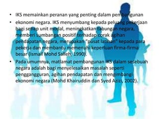 • IKS memainkan peranan yang penting dalam pembangunan
• ekonomi negara. IKS menyumbang kepada peluang pekerjaan
bagi setiap unit modal, meningkatkan tabungan negara,
memberi sumbangan positif terhadap corak agihan
pendapatan negara, merupakan “pusat latihan” kepada para
pekerja dan membantu memenuhi keperluan firma-firma
besar (Ismail Mohd Salleh, 1990).
• Pada umumnya, matlamat pembangunan IKS dalam sesebuah
negara adalah bagi menyelesaikan masalah seperti
penggangguran, agihan pendapatan dan mengimbangi
ekonomi negara (Mohd Khairuddin dan Syed Azizi, 2002).

 