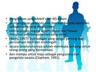 • Penglibatan yang efektif oleh IKS dalam
• pembangunan ekonomi memberikan banyak kelebihan
sebagaimana yang ditunjukkan
• oleh kejayaan negara seperti Jepun dan Taiwan
menerusi pembangunannya yang pesat
• (Berry, 1997). Sumbangan yang sangat penting bagi
perusahaan kecil dan menengah
• secara keseluruhannya adalah membuka peluang untuk
orang-orang yang bermotivasi
• dan mampu untuk maju sebagai pengusaha dan
pengelola swasta (Clapham, 1991).

 