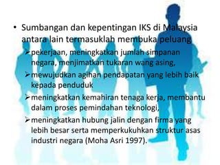• Sumbangan dan kepentingan IKS di Malaysia
antara lain termasuklah membuka peluang
pekerjaan, meningkatkan jumlah simpanan
negara, menjimatkan tukaran wang asing,
mewujudkan agihan pendapatan yang lebih baik
kepada penduduk
meningkatkan kemahiran tenaga kerja, membantu
dalam proses pemindahan teknologi,
meningkatkan hubung jalin dengan firma yang
lebih besar serta memperkukuhkan struktur asas
industri negara (Moha Asri 1997).

 
