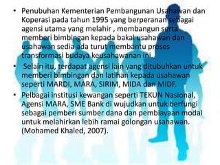 • Penubuhan Kementerian Pembangunan Usahawan dan
Koperasi pada tahun 1995 yang berperanan sebagai
agensi utama yang melahir , membangun serta
memberi bimbingan kepada bakal usahawan dan
usahawan sedia ada turut membantu proses
transformasi budaya keusahawanan ini.
• Selain itu, terdapat agensi lain yang ditubuhkan untuk
memberi bimbingan dan latihan kepada usahawan
seperti MARDI, MARA, SIRIM, MIDA dan MIDF.
• Pelbagai institusi kewangan seperti TEKUN Nasional,
Agensi MARA, SME Bank di wujudkan untuk berfungi
sebagai pemberi sumber dana dan pembiayaan modal
untuk melahirkan lebih ramai golongan usahawan.
(Mohamed Khaled, 2007).

 