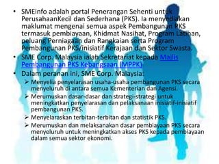 • SMEinfo adalah portal Penerangan Sehenti untuk
PerusahaanKecil dan Sederhana (PKS). Ia menyediakan
maklumat mengenai semua aspek Pembangunan PKS
termasuk pembiayaan, Khidmat Nasihat, Program Latihan,
peluang Perniagaan dan Rangkaian serta Program
Pembangunan PKS/inisiatif Kerajaan dan Sektor Swasta.
• SME Corp. Malaysia ialah Sekretariat kepada Majlis
Pembangunan PKS Kebangsaan (MPPK)
• Dalam peranan ini, SME Corp. Malaysia:
 Menyelia penyelarasan usaha-usaha pembangunan PKS secara
menyeluruh di antara semua Kementerian dan Agensi.
 Merumuskan dasar-dasar dan strategi-strategi untuk
meningkatkan penyelarasan dan pelaksanaan inisiatif-inisiatif
pembangunan PKS.
 Menyelaraskan terbitan-terbitan dan statistik PKS.
 Merumuskan dan melaksanakan dasar pembiayaan PKS secara
menyeluruh untuk meningkatkan akses PKS kepada pembiayaan
dalam semua sektor ekonomi.

 