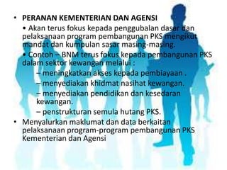 • PERANAN KEMENTERIAN DAN AGENSI
• Akan terus fokus kepada penggubalan dasar dan
pelaksanaan program pembangunan PKS mengikut
mandat dan kumpulan sasar masing-masing.
• Contoh – BNM terus fokus kepada pembangunan PKS
dalam sektor kewangan melalui :
– meningkatkan akses kepada pembiayaan .
– menyediakan khidmat nasihat kewangan.
– menyediakan pendidikan dan kesedaran
kewangan.
– penstrukturan semula hutang PKS.
• Menyalurkan maklumat dan data berkaitan
pelaksanaan program-program pembangunan PKS
Kementerian dan Agensi

 