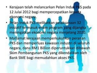 • Kerajaan telah melancarkan Pelan Induk PKS pada
12 Julai 2012 bagi mempercepatkan kepada
ekonomi negara.
• Pelan Induk PKS melibatkan pelaksanaan 32
inisiatif termasuk enam program yang dijangka
meningatkan ekonomi negara menjelang 2020.
• Matlamat kerajaan memperkukuhkan peranan
PKS dan memperluas kawasan industri di seluruh
negara, dana RM1 Billion diperuntukkan dibawah
Skim Pembangunan PKS yang dikendalikan oleh
Bank SME bagi memudahkan akses PKS.

 