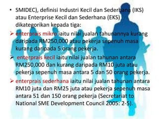 • SMIDEC), definisi Industri Kecil dan Sederhana (IKS)
atau Enterprise Kecil dan Sederhana (EKS)
dikategorikan kepada tiga:
 enterprais mikro iaitu nilai jualan tahunannya kurang
daripada RM250,000 atau pekerja sepenuh masa
kurang daripada 5 orang pekerja.
 enterprais kecil iaitu nilai jualan tahunan antara
RM250,000 dan kurang daripada RM10 juta atau
pekerja sepenuh masa antara 5 dan 50 orang pekerja.
 enterprais sederhana iaitu nilai jualan tahunan antara
RM10 juta dan RM25 juta atau pekerja sepenuh masa
antara 51 dan 150 orang pekerja (Secretariat to
National SME Development Council 2005: 2-5).

 