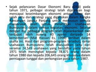 • Sejak pelancaran Dasar Ekonomi Baru (DEB) pada
tahun 1971, pelbagai strategi telah dijalankan bagi
mencapai keseimbangan ekonomi antara kaum dan
salah satu dari strategi yang digariskan dalam Rangka
Rancangan Jangka Panjang untuk menyusun semula
masyarakat ialah untuk melahirkan Usahawan
Bumiputera dalam semua kegiatan ekonomi. Selaras
dengan itu, pelbagai program telah dijalankankan dan
terdapat lebih kurang 40 agensi daripada 14
kementerian (Mat Hassan Es, 1996) terlibat dalam
usaha ini. Hasil dari program-program tersebut, ramai
usahawan Bumiputera telah diwujudkan iaitu dari
seramai 24,549 usahawan yang berdaftar pada tahun
1971 telah meningkat kepada 78,871 orang dalam
tahun 1980 dan kepada 206,645 orang khusunya dalam
perniagaan tunggal dan perkongsian pada tahun 1987.

 