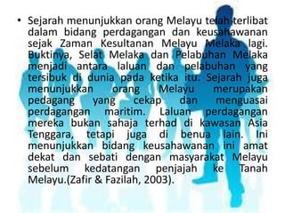 • Sejarah menunjukkan orang Melayu telah terlibat
dalam bidang perdagangan dan keusahawanan
sejak Zaman Kesultanan Melayu Melaka lagi.
Buktinya, Selat Melaka dan Pelabuhan Melaka
menjadi antara laluan dan pelabuhan yang
tersibuk di dunia pada ketika itu. Sejarah juga
menunjukkan
orang
Melayu
merupakan
pedagang
yang
cekap
dan
menguasai
perdagangan maritim. Laluan perdagangan
mereka bukan sahaja terhad di kawasan Asia
Tenggara, tetapi juga di benua lain. Ini
menunjukkan bidang keusahawanan ini amat
dekat dan sebati dengan masyarakat Melayu
sebelum kedatangan penjajah ke Tanah
Melayu.(Zafir & Fazilah, 2003).

 