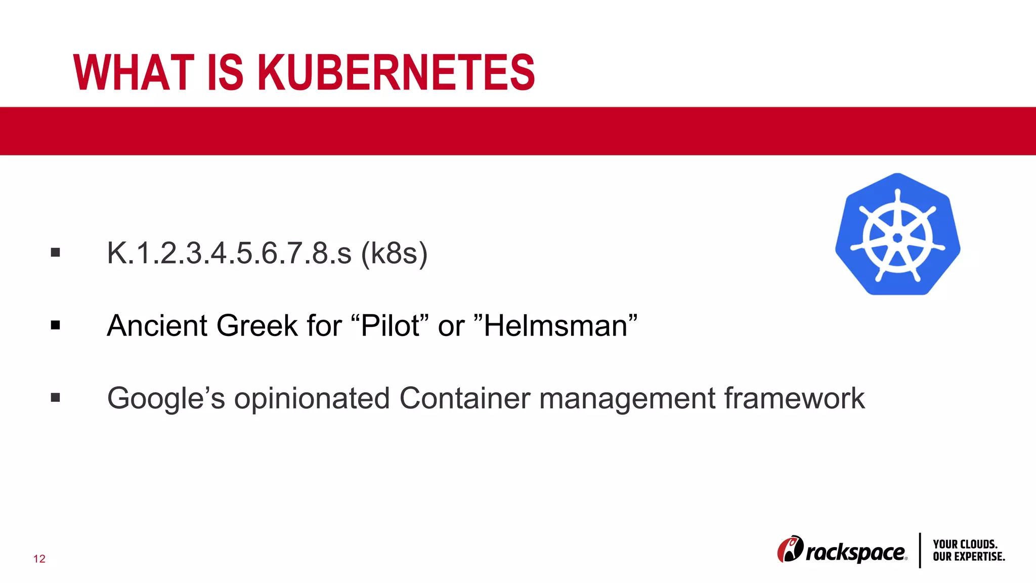 12
WHAT IS KUBERNETES
§ K.1.2.3.4.5.6.7.8.s (k8s)
§ Ancient Greek for “Pilot” or ”Helmsman”
§ Google’s opinionated Container management framework
 
