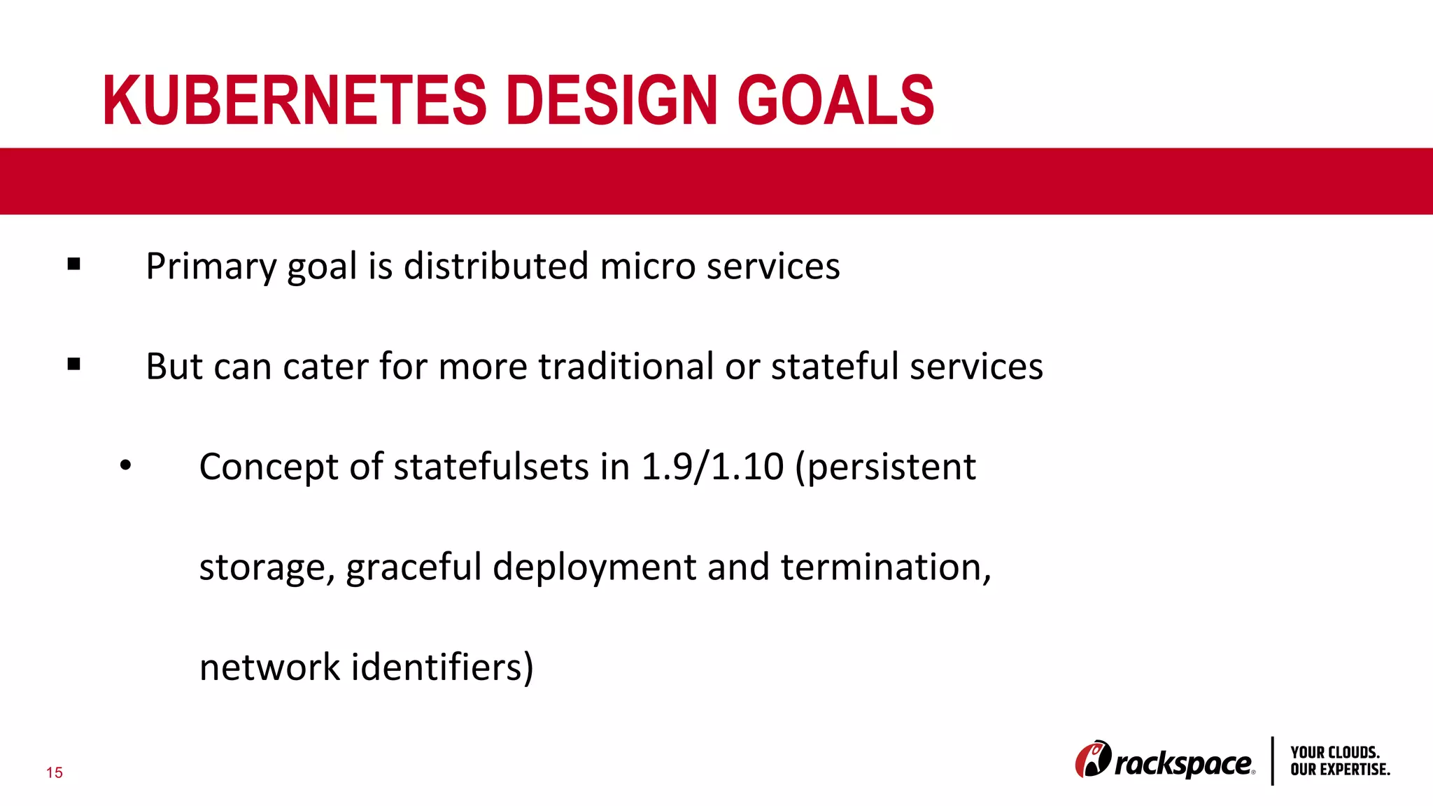 15
KUBERNETES DESIGN GOALS
§ Primary goal is distributed micro services
§ But can cater for more traditional or stateful services
• Concept of statefulsets in 1.9/1.10 (persistent
storage, graceful deployment and termination,
network identifiers)
 