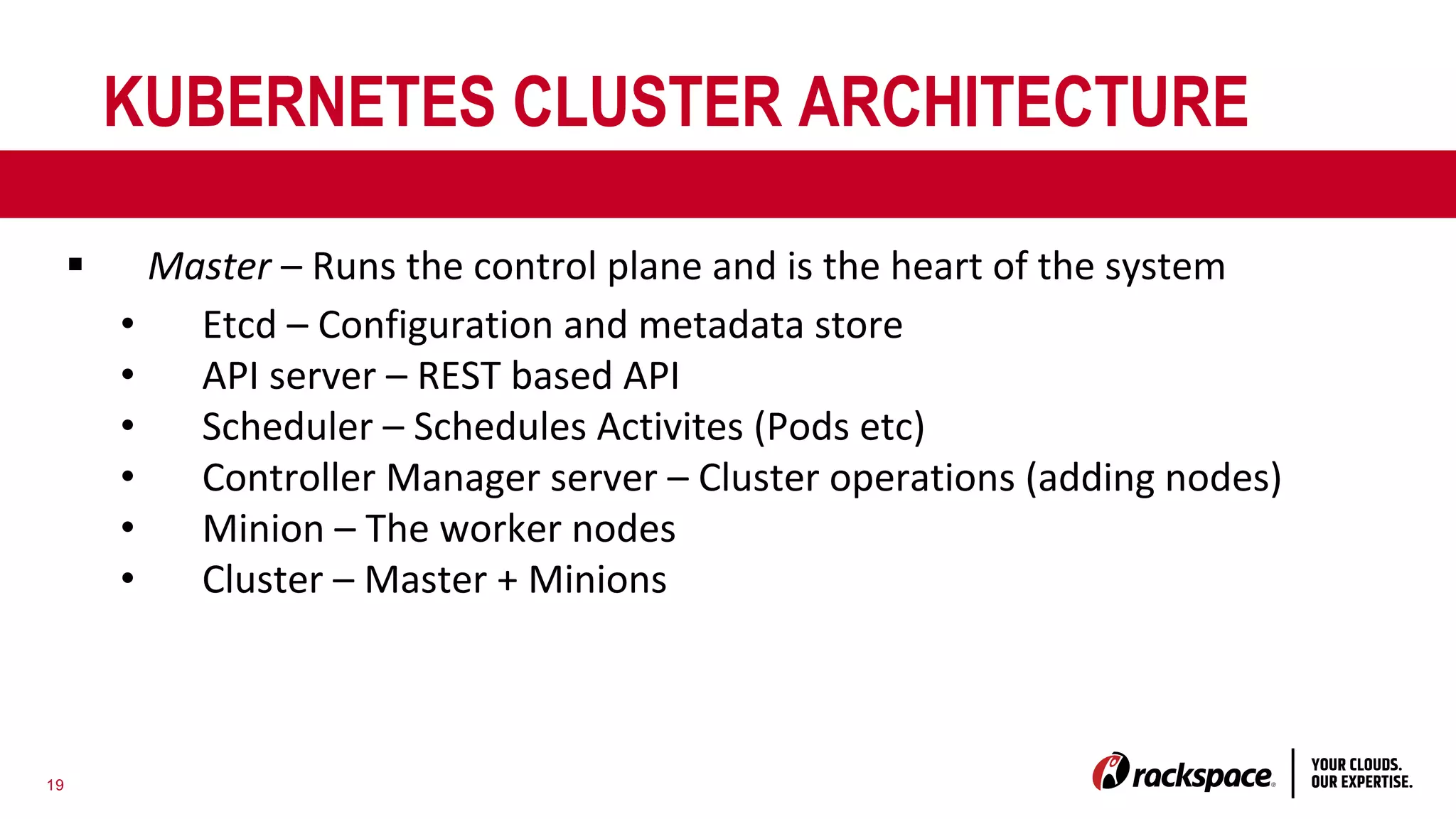 19
KUBERNETES CLUSTER ARCHITECTURE
§ Master – Runs the control plane and is the heart of the system
• Etcd – Configuration and metadata store
• API server – REST based API
• Scheduler – Schedules Activites (Pods etc)
• Controller Manager server – Cluster operations (adding nodes)
• Minion – The worker nodes
• Cluster – Master + Minions
 