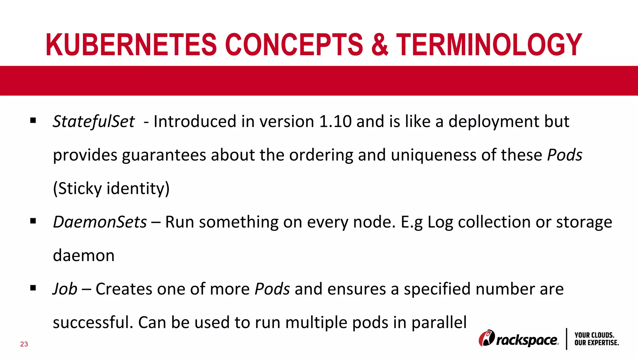 23
KUBERNETES CONCEPTS & TERMINOLOGY
§ StatefulSet - Introduced in version 1.10 and is like a deployment but
provides guarantees about the ordering and uniqueness of these Pods
(Sticky identity)
§ DaemonSets – Run something on every node. E.g Log collection or storage
daemon
§ Job – Creates one of more Pods and ensures a specified number are
successful. Can be used to run multiple pods in parallel
 