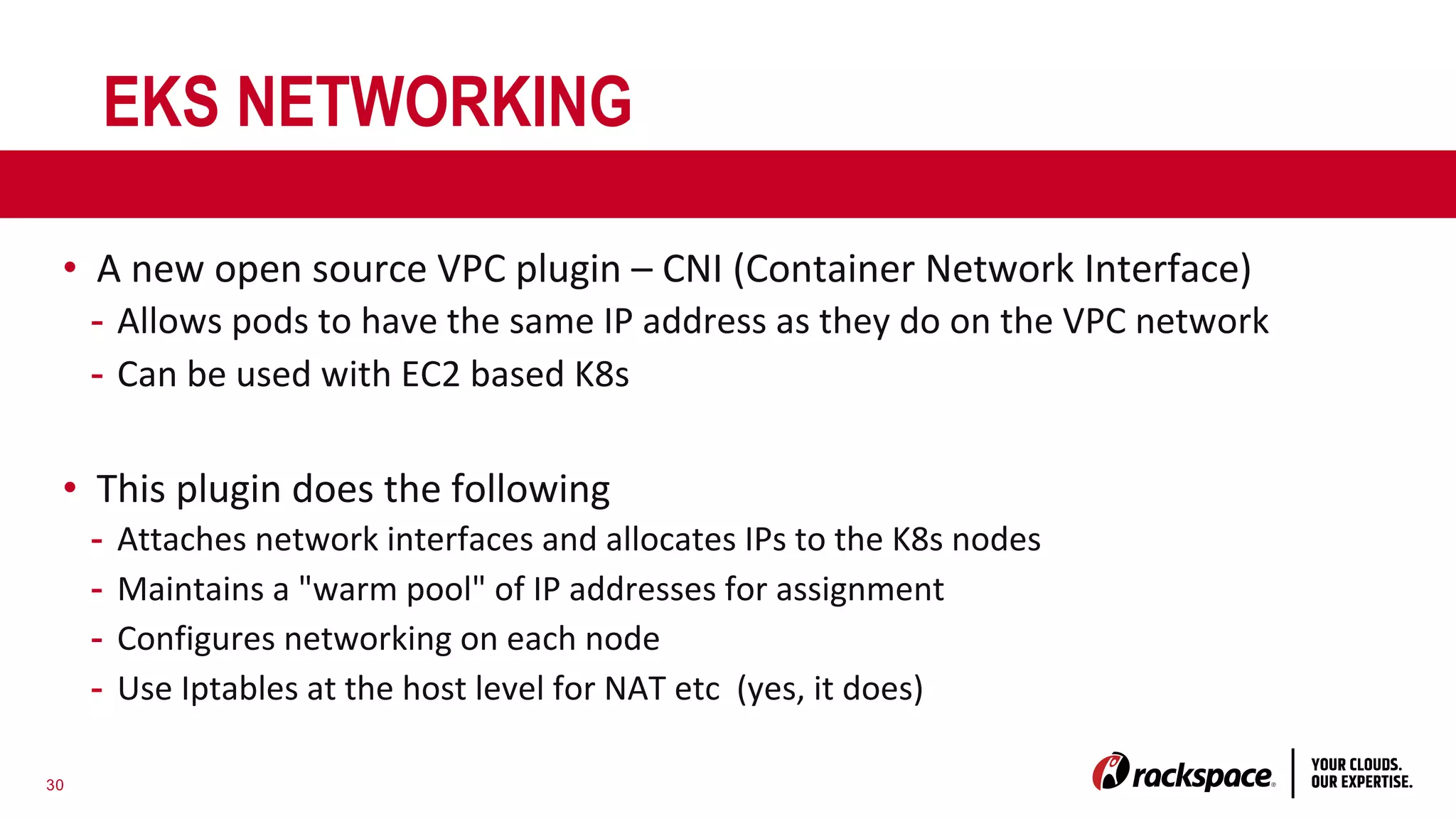 30
EKS NETWORKING
• A new open source VPC plugin – CNI (Container Network Interface)
- Allows pods to have the same IP address as they do on the VPC network
- Can be used with EC2 based K8s
• This plugin does the following
- Attaches network interfaces and allocates IPs to the K8s nodes
- Maintains a "warm pool" of IP addresses for assignment
- Configures networking on each node
- Use Iptables at the host level for NAT etc (yes, it does)
 