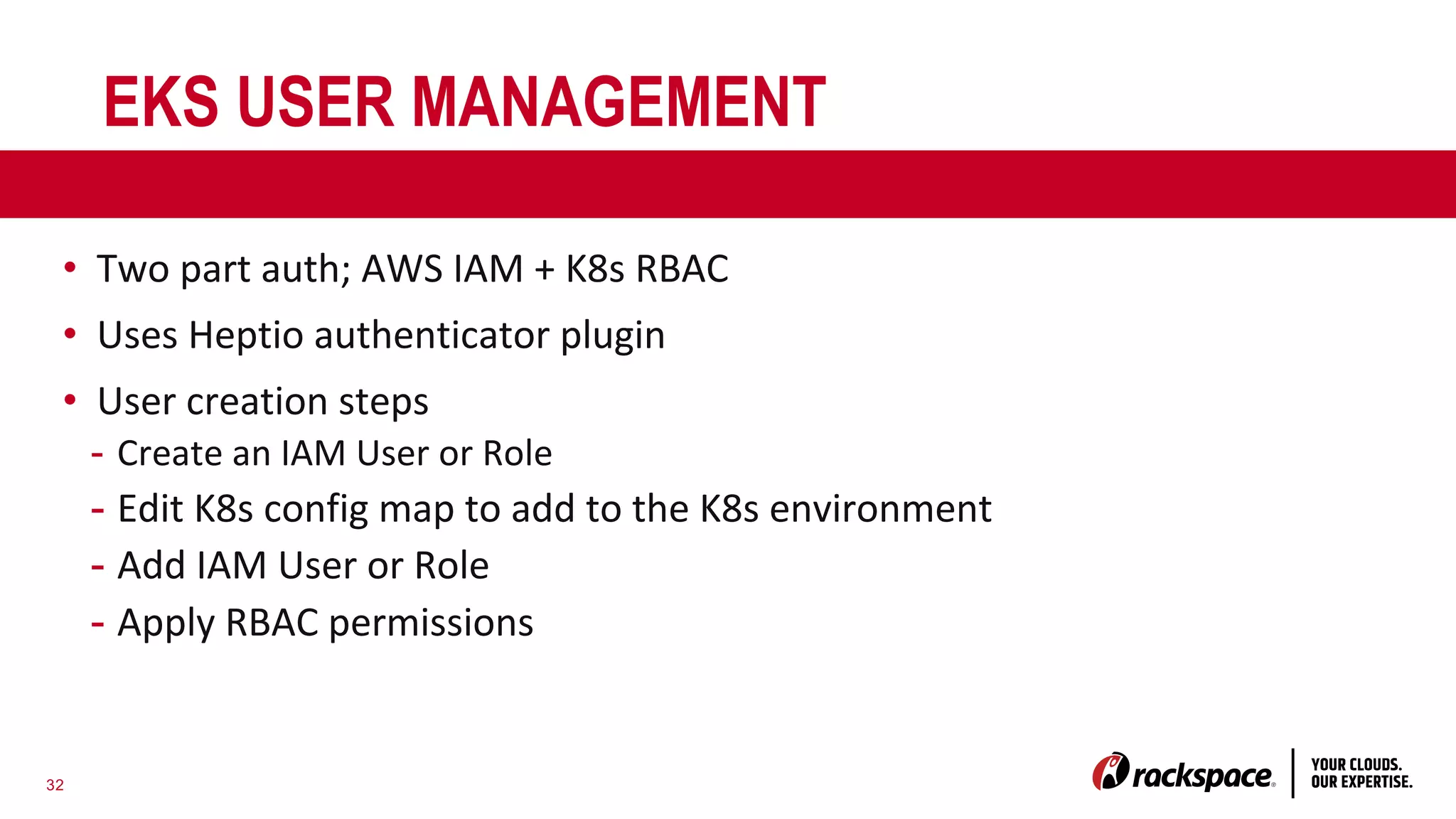 32
EKS USER MANAGEMENT
• Two part auth; AWS IAM + K8s RBAC
• Uses Heptio authenticator plugin
• User creation steps
- Create an IAM User or Role
- Edit K8s config map to add to the K8s environment
- Add IAM User or Role
- Apply RBAC permissions
 