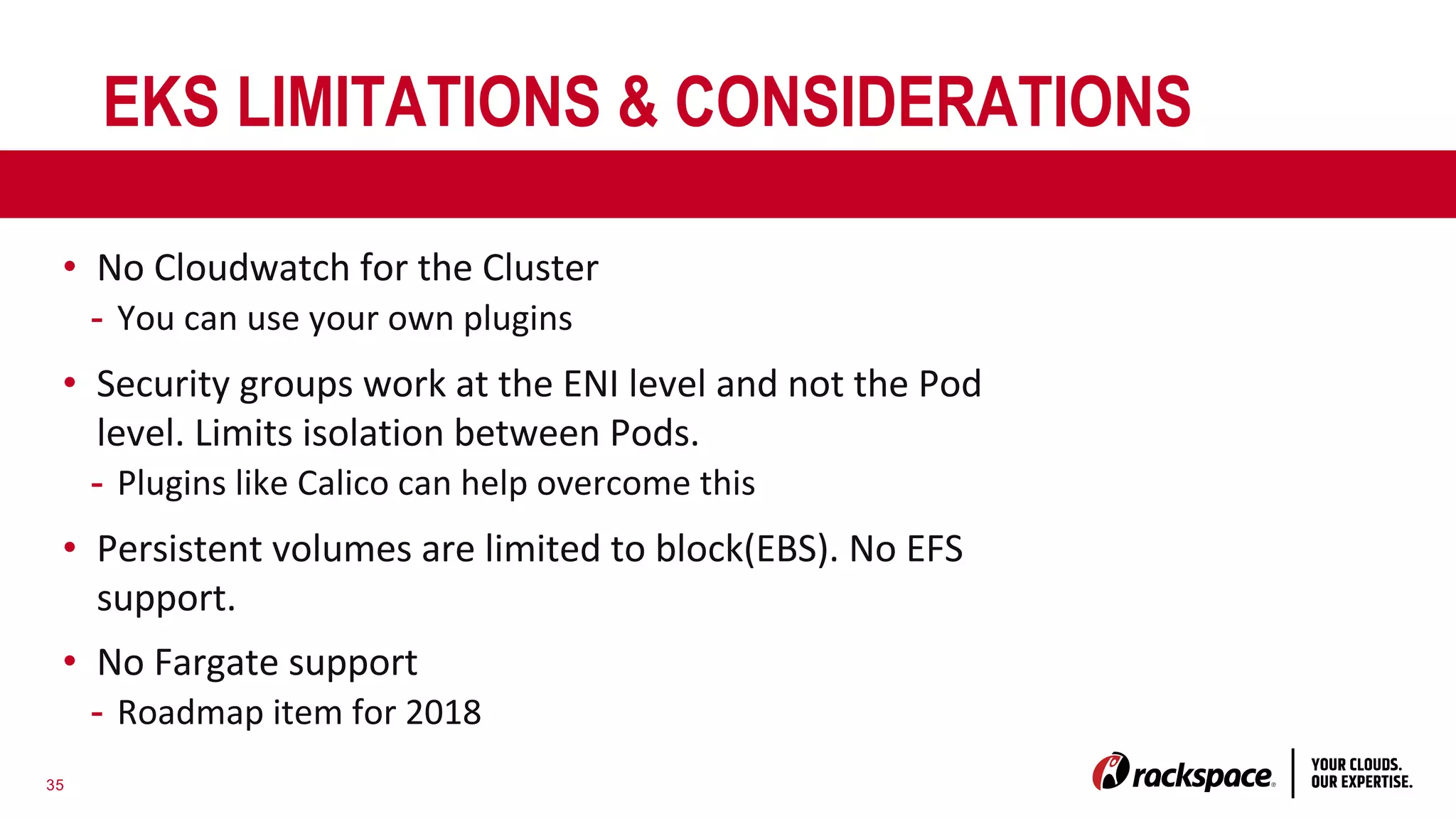 35
EKS LIMITATIONS & CONSIDERATIONS
• No Cloudwatch for the Cluster
- You can use your own plugins
• Security groups work at the ENI level and not the Pod
level. Limits isolation between Pods.
- Plugins like Calico can help overcome this
• Persistent volumes are limited to block(EBS). No EFS
support.
• No Fargate support
- Roadmap item for 2018
 