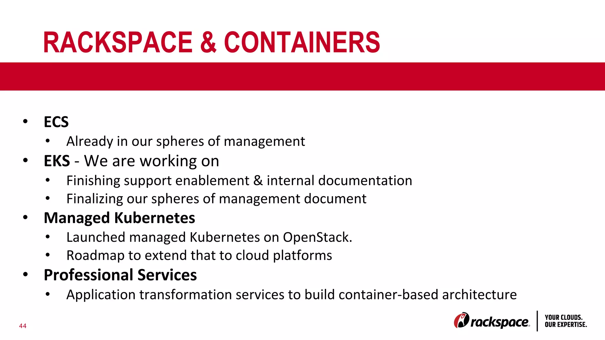 44
RACKSPACE & CONTAINERS
• ECS
• Already in our spheres of management
• EKS - We are working on
• Finishing support enablement & internal documentation
• Finalizing our spheres of management document
• Managed Kubernetes
• Launched managed Kubernetes on OpenStack.
• Roadmap to extend that to cloud platforms
• Professional Services
• Application transformation services to build container-based architecture
 