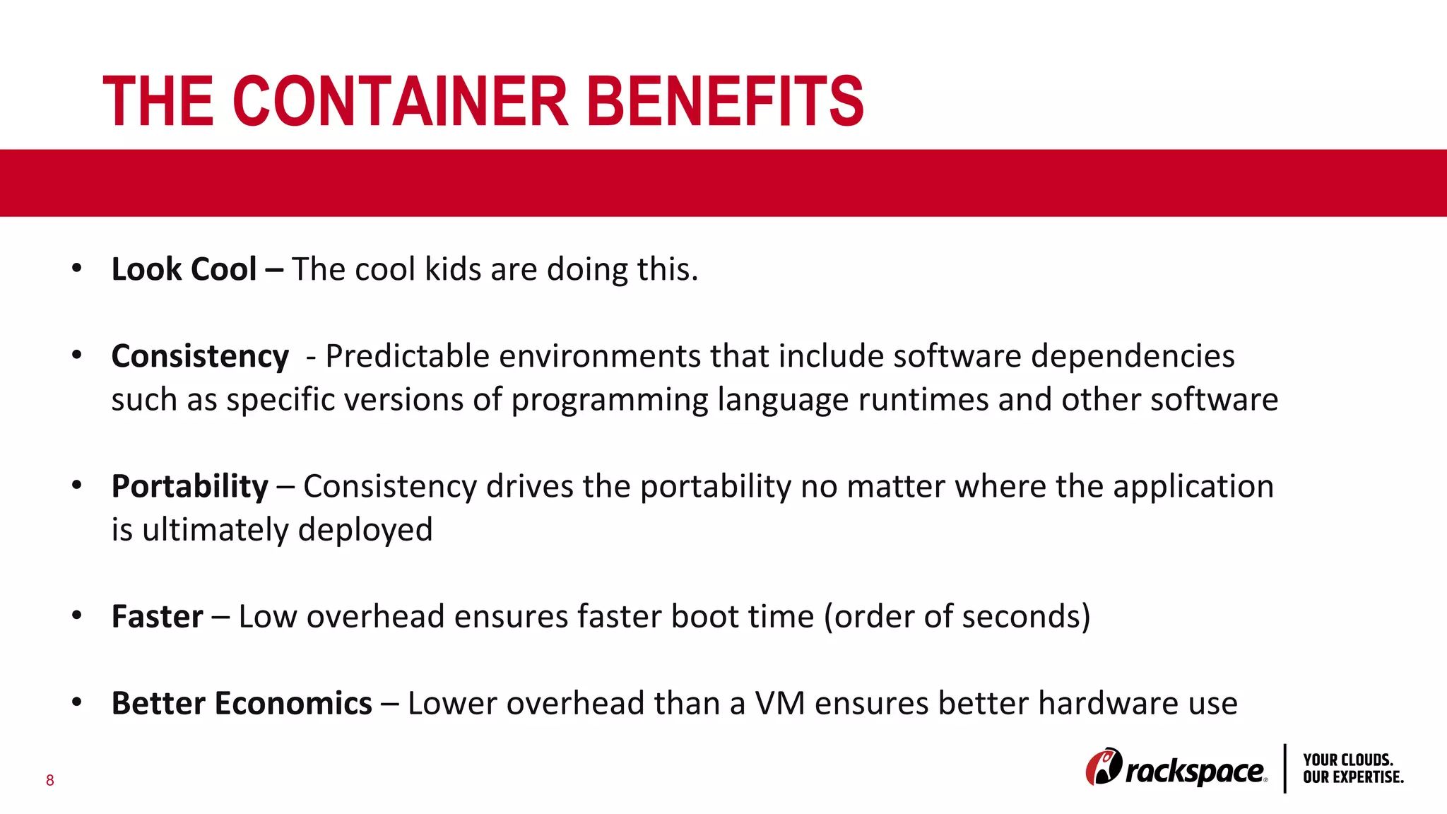 8
THE CONTAINER BENEFITS
• Look Cool – The cool kids are doing this.
• Consistency - Predictable environments that include software dependencies
such as specific versions of programming language runtimes and other software
• Portability – Consistency drives the portability no matter where the application
is ultimately deployed
• Faster – Low overhead ensures faster boot time (order of seconds)
• Better Economics – Lower overhead than a VM ensures better hardware use
 