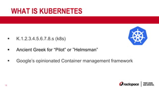 12
WHAT IS KUBERNETES
§ K.1.2.3.4.5.6.7.8.s (k8s)
§ Ancient Greek for “Pilot” or ”Helmsman”
§ Google’s opinionated Container management framework
 