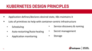 16
KUBERNETES DESIGN PRINCIPLES
§ Application defines/declares desired state, K8s maintains it
§ Lots of primitives to help with container-centric infrastructure
• Scheduling
• Auto-restarting/Auto-healing
• Application monitoring
• Service discovery & naming
• Secret management
• Storage
 