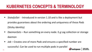 23
KUBERNETES CONCEPTS & TERMINOLOGY
§ StatefulSet - Introduced in version 1.10 and is like a deployment but
provides guarantees about the ordering and uniqueness of these Pods
(Sticky identity)
§ DaemonSets – Run something on every node. E.g Log collection or storage
daemon
§ Job – Creates one of more Pods and ensures a specified number are
successful. Can be used to run multiple pods in parallel
 