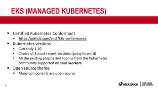 26
EKS (MANAGED KUBERNETES)
§ Certified Kubernetes Conformant
§ https://github.com/cncf/k8s-conformance
§ Kubernetes versions
• Currently 1.10
• Choice of 3 most recent versions (going forward)
• All the existing plugins and tooling from the Kubernetes
community supported on your workers
§ Open source theme
§ Many components are open source
 