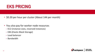 27
EKS PRICING
• $0.20 per hour per cluster (About 144 per month)
• You also pay for worker node resources
- EC2 (instance sizes, reserved instances)
- EBS (Elastic Block Storage)
- Load balancer
- Bandwidth
 