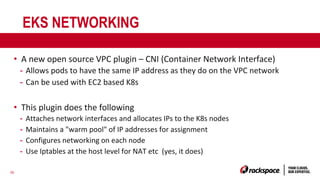 30
EKS NETWORKING
• A new open source VPC plugin – CNI (Container Network Interface)
- Allows pods to have the same IP address as they do on the VPC network
- Can be used with EC2 based K8s
• This plugin does the following
- Attaches network interfaces and allocates IPs to the K8s nodes
- Maintains a "warm pool" of IP addresses for assignment
- Configures networking on each node
- Use Iptables at the host level for NAT etc (yes, it does)
 
