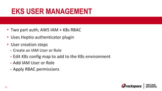 32
EKS USER MANAGEMENT
• Two part auth; AWS IAM + K8s RBAC
• Uses Heptio authenticator plugin
• User creation steps
- Create an IAM User or Role
- Edit K8s config map to add to the K8s environment
- Add IAM User or Role
- Apply RBAC permissions
 