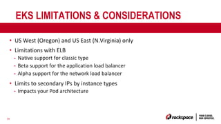 34
EKS LIMITATIONS & CONSIDERATIONS
• US West (Oregon) and US East (N.Virginia) only
• Limitations with ELB
- Native support for classic type
- Beta support for the application load balancer
- Alpha support for the network load balancer
• Limits to secondary IPs by instance types
- Impacts your Pod architecture
 