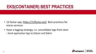 36
EKS(CONTAINER) BEST PRACTICES
• 12-factor app; https://12factor.net/ Best practices for
micro-services
• Have a logging strategy; i.e. consolidate logs from start
- Send application logs to Stdout and Stderr
 