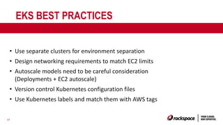 37
EKS BEST PRACTICES
• Use separate clusters for environment separation
• Design networking requirements to match EC2 limits
• Autoscale models need to be careful consideration
(Deployments + EC2 autoscale)
• Version control Kubernetes configuration files
• Use Kubernetes labels and match them with AWS tags
 