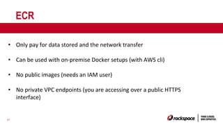 41
ECR
• Only pay for data stored and the network transfer
• Can be used with on-premise Docker setups (with AWS cli)
• No public images (needs an IAM user)
• No private VPC endpoints (you are accessing over a public HTTPS
interface)
 