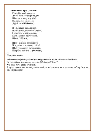 Навчальні ігри з учнями.
Гра «Відгадай загадку»
Як всі звуть той гарний дім,
Що книги живуть у нім?
Це не цирк і не аптека,
Друзі, це -(бібліотека)
В бібліотеці на поличках
Вони стоять, немов сестрички,
І нетерпляче всі чекають,
Коли їх дітки прочитають.
Що це? (Книги.)
Щоб з книгою поговорити,
Чому навчитись мають діти?
Щоб стала книга розмовляти,
Потрібно вчитися ... (читати)
Підсумок уроку.
Бібліотекар пропонує дітям оглянути шкільну бібліотеку самостійно:
Чи сподобалася вам наша шкільна бібліотека? Чому?
Хто з вас хоче стати її читачем?
Я дуже вдячна вам за вашу допитливість, кмітливість та за активну роботу. Усього
вам найкращого!
 
