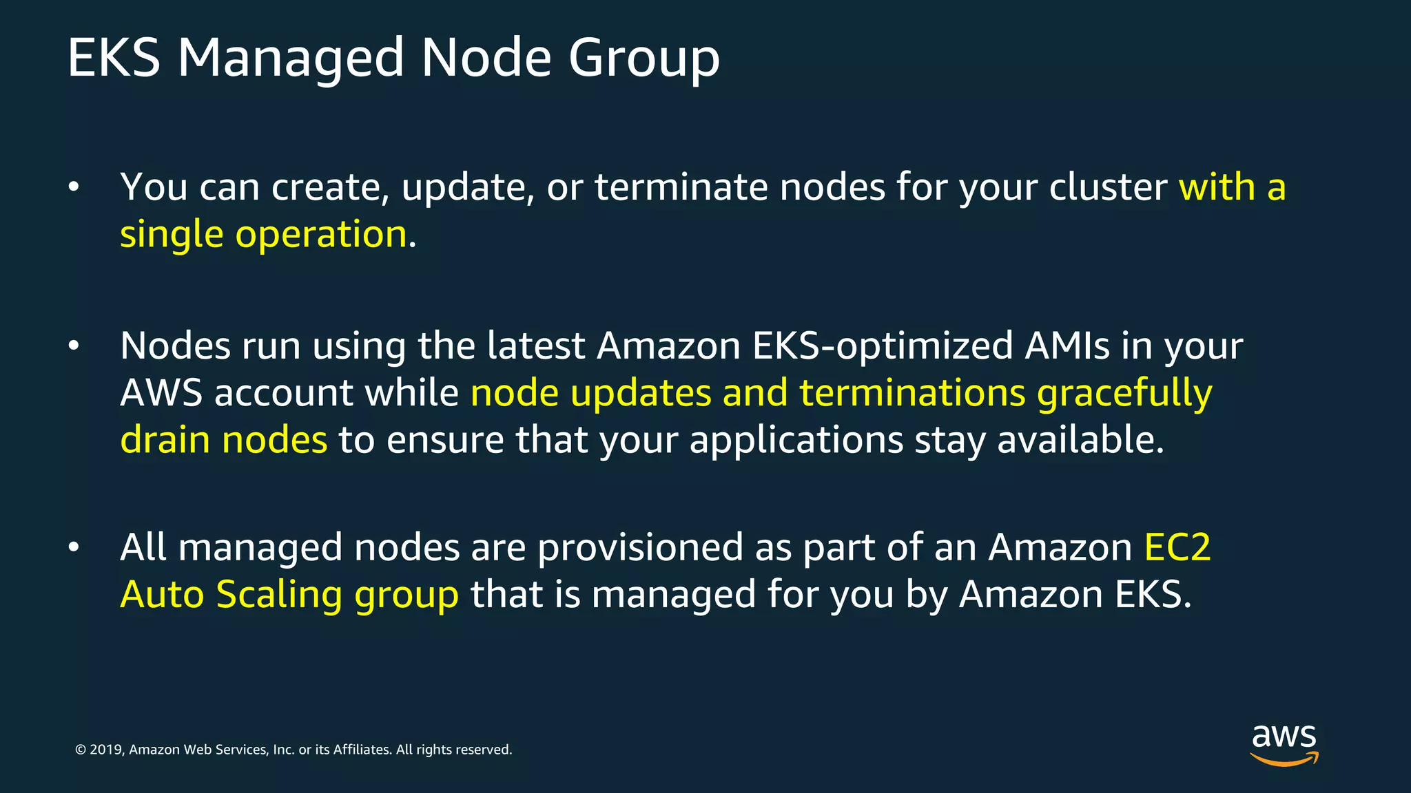 © 2019, Amazon Web Services, Inc. or its Affiliates. All rights reserved.
EKS Managed Node Group
• You can create, update, or terminate nodes for your cluster with a
single operation.
• Nodes run using the latest Amazon EKS-optimized AMIs in your
AWS account while node updates and terminations gracefully
drain nodes to ensure that your applications stay available.
• All managed nodes are provisioned as part of an Amazon EC2
Auto Scaling group that is managed for you by Amazon EKS.
 