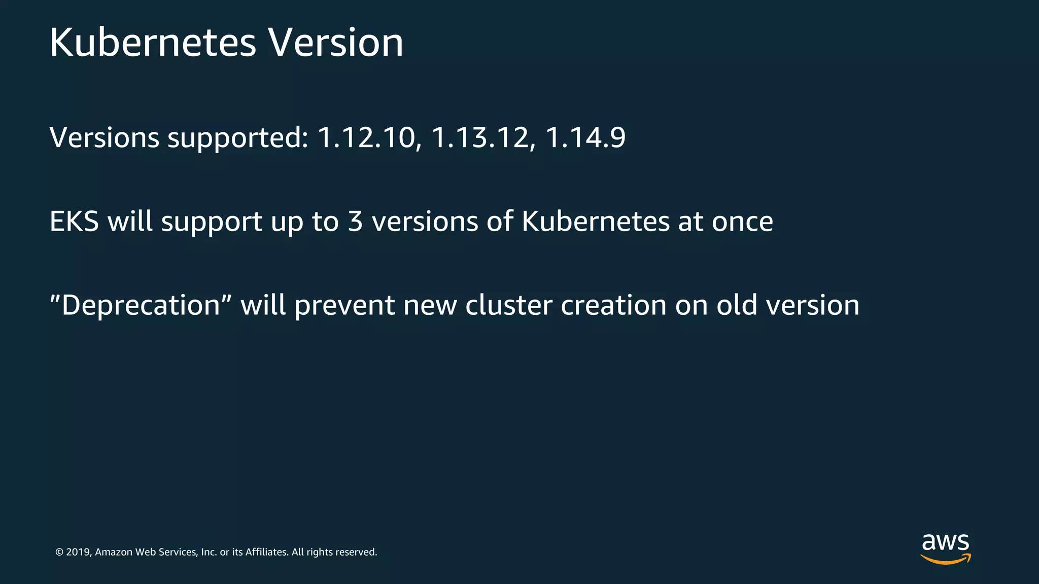 © 2019, Amazon Web Services, Inc. or its Affiliates. All rights reserved.
Kubernetes Version
Versions supported: 1.12.10, 1.13.12, 1.14.9
EKS will support up to 3 versions of Kubernetes at once
”Deprecation” will prevent new cluster creation on old version
 