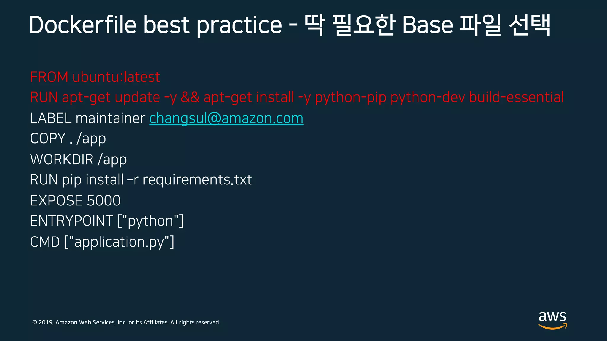 © 2019, Amazon Web Services, Inc. or its Affiliates. All rights reserved.
FROM ubuntu:latest
RUN apt-get update -y && apt-get install -y python-pip python-dev build-essential
LABEL maintainer changsul@amazon.com
COPY . /app
WORKDIR /app
RUN pip install ­r requirements.txt
EXPOSE 5000
ENTRYPOINT ["python"]
CMD ["application.py"]
Dockerfile best practice - 딱 필요한 Base 파일 선택
 