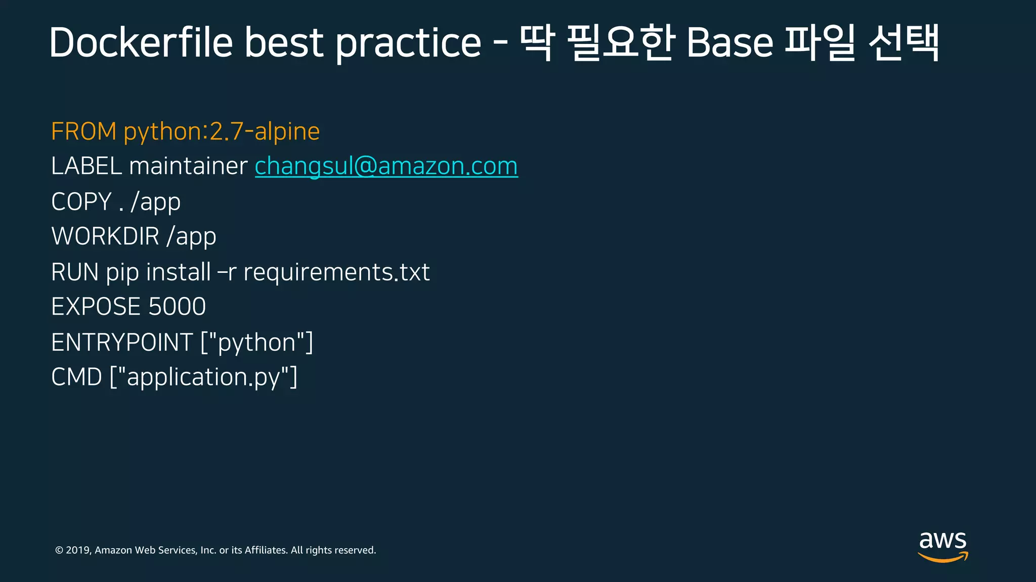 © 2019, Amazon Web Services, Inc. or its Affiliates. All rights reserved.
FROM python:2.7-alpine
LABEL maintainer changsul@amazon.com
COPY . /app
WORKDIR /app
RUN pip install ­r requirements.txt
EXPOSE 5000
ENTRYPOINT ["python"]
CMD ["application.py"]
Dockerfile best practice - 딱 필요한 Base 파일 선택
 