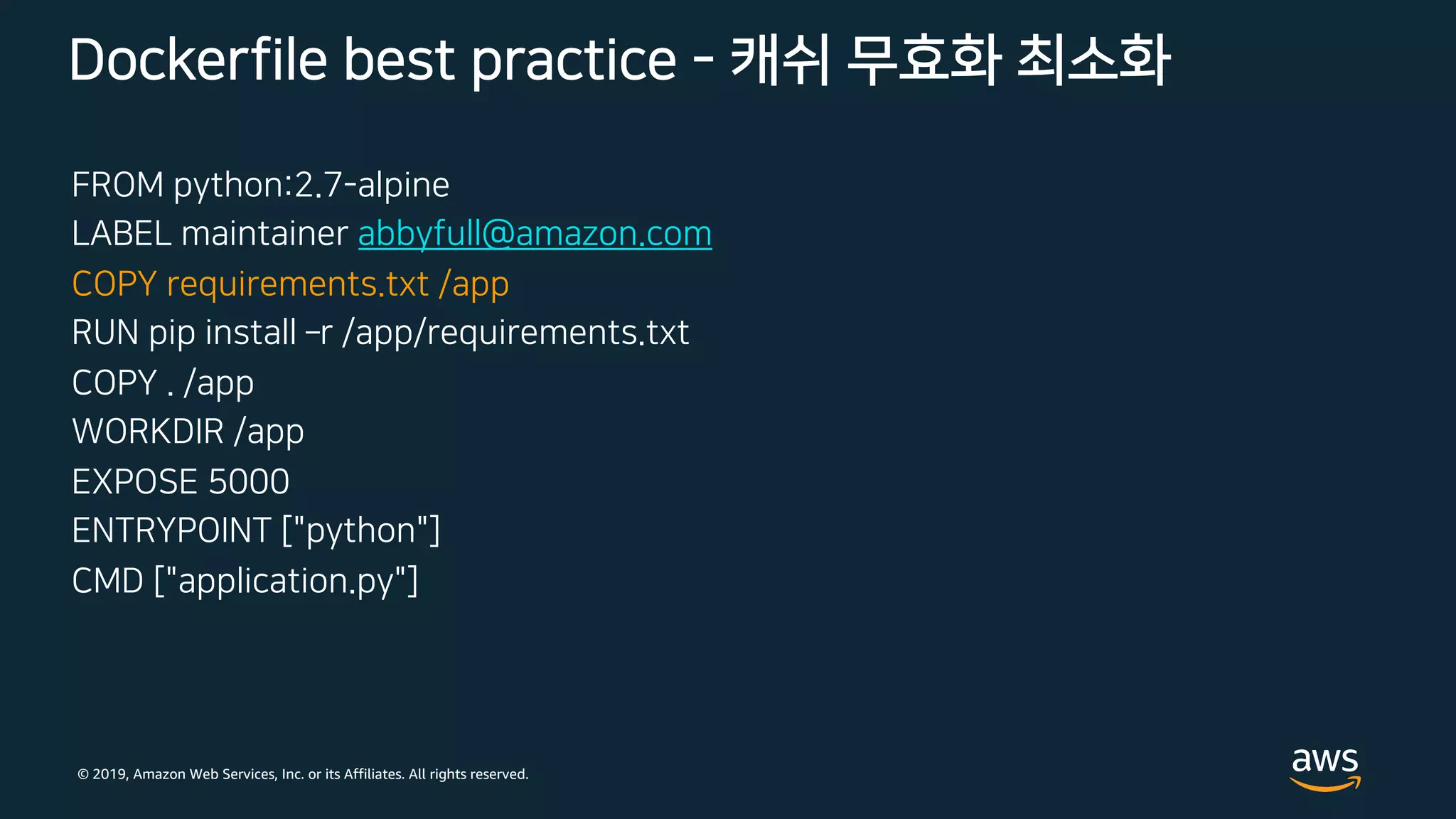 © 2019, Amazon Web Services, Inc. or its Affiliates. All rights reserved.
FROM python:2.7-alpine
LABEL maintainer abbyfull@amazon.com
COPY requirements.txt /app
RUN pip install ­r /app/requirements.txt
COPY . /app
WORKDIR /app
EXPOSE 5000
ENTRYPOINT ["python"]
CMD ["application.py"]
Dockerfile best practice - 캐쉬 무효화 최소화
 