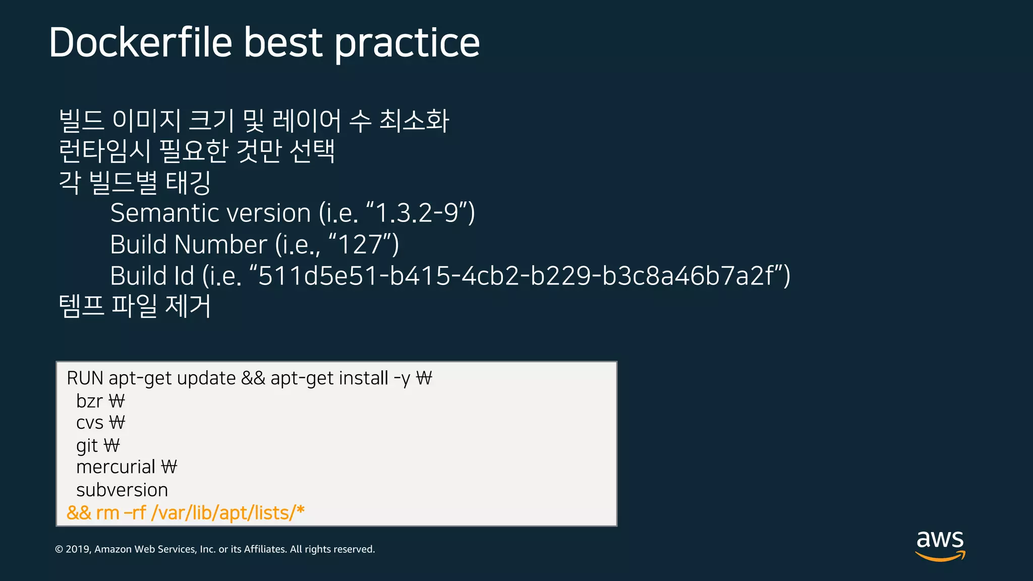 © 2019, Amazon Web Services, Inc. or its Affiliates. All rights reserved.
Dockerfile best practice
빌드 이미지 크기 및 레이어 수 최소화
런타임시 필요한 것만 선택
각 빌드별 태깅
Semantic version (i.e. “1.3.2-9”)
Build Number (i.e., “127”)
Build Id (i.e. “511d5e51-b415-4cb2-b229-b3c8a46b7a2f”)
템프 파일 제거
RUN apt-get update && apt-get install -y 
bzr 
cvs 
git 
mercurial 
subversion
&& rm ­rf /var/lib/apt/lists/*
 