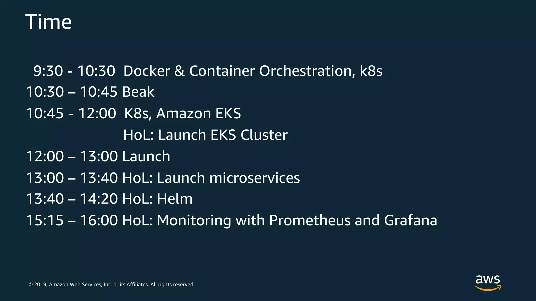 © 2019, Amazon Web Services, Inc. or its Affiliates. All rights reserved.
Time
9:30 - 10:30 Docker & Container Orchestration, k8s
10:30 – 10:45 Beak
10:45 - 12:00 K8s, Amazon EKS
HoL: Launch EKS Cluster
12:00 – 13:00 Launch
13:00 – 13:40 HoL: Launch microservices
13:40 – 14:20 HoL: Helm
15:15 – 16:00 HoL: Monitoring with Prometheus and Grafana
 