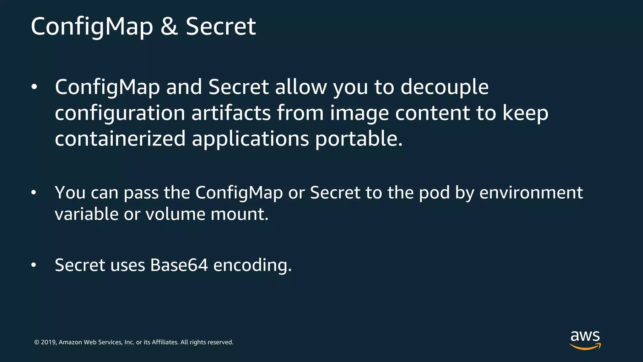 © 2019, Amazon Web Services, Inc. or its Affiliates. All rights reserved.
ConfigMap & Secret
• ConfigMap and Secret allow you to decouple
configuration artifacts from image content to keep
containerized applications portable.
• You can pass the ConfigMap or Secret to the pod by environment
variable or volume mount.
• Secret uses Base64 encoding.
 