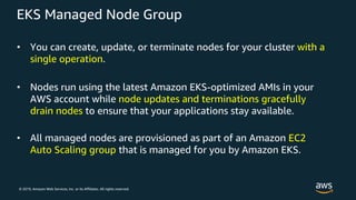 © 2019, Amazon Web Services, Inc. or its Affiliates. All rights reserved.
EKS Managed Node Group
• You can create, update, or terminate nodes for your cluster with a
single operation.
• Nodes run using the latest Amazon EKS-optimized AMIs in your
AWS account while node updates and terminations gracefully
drain nodes to ensure that your applications stay available.
• All managed nodes are provisioned as part of an Amazon EC2
Auto Scaling group that is managed for you by Amazon EKS.
 