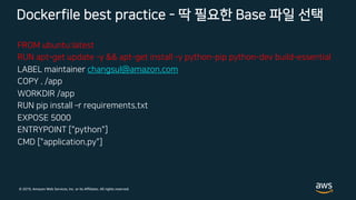 © 2019, Amazon Web Services, Inc. or its Affiliates. All rights reserved.
FROM ubuntu:latest
RUN apt-get update -y && apt-get install -y python-pip python-dev build-essential
LABEL maintainer changsul@amazon.com
COPY . /app
WORKDIR /app
RUN pip install ­r requirements.txt
EXPOSE 5000
ENTRYPOINT ["python"]
CMD ["application.py"]
Dockerfile best practice - 딱 필요한 Base 파일 선택
 