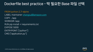 © 2019, Amazon Web Services, Inc. or its Affiliates. All rights reserved.
FROM python:2.7-alpine
LABEL maintainer changsul@amazon.com
COPY . /app
WORKDIR /app
RUN pip install ­r requirements.txt
EXPOSE 5000
ENTRYPOINT ["python"]
CMD ["application.py"]
Dockerfile best practice - 딱 필요한 Base 파일 선택
 