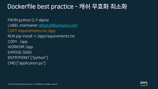 © 2019, Amazon Web Services, Inc. or its Affiliates. All rights reserved.
FROM python:2.7-alpine
LABEL maintainer abbyfull@amazon.com
COPY requirements.txt /app
RUN pip install ­r /app/requirements.txt
COPY . /app
WORKDIR /app
EXPOSE 5000
ENTRYPOINT ["python"]
CMD ["application.py"]
Dockerfile best practice - 캐쉬 무효화 최소화
 